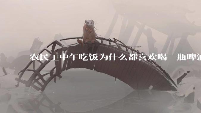农民工中午吃饭为什么都喜欢喝一瓶啤酒呢？